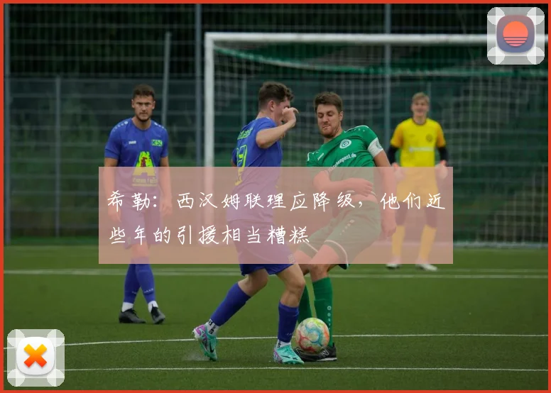 希勒：西汉姆联理应降级，他们近些年的引援相当糟糕