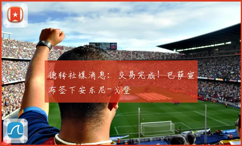 德转社媒消息：交易完成！巴萨宣布签下安东尼-戈登