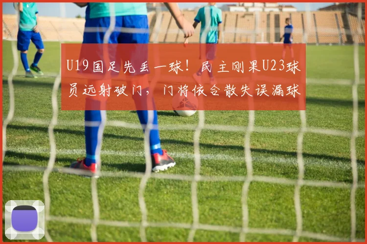 U19国足先丢一球！民主刚果U23球员远射破门，门将依合散失误漏球