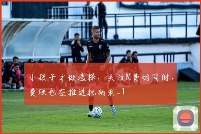 小孩子才做选择，关注M费的同时，曼联也在推进托纳利_1
